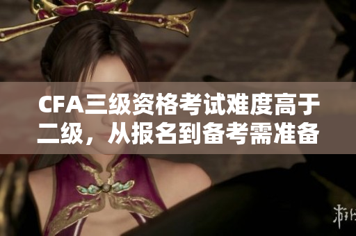 CFA三級資格考試難度高于二級，從報名到備考需準備充分