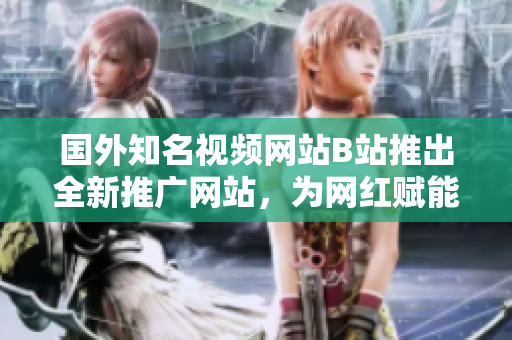 國外知名視頻網(wǎng)站B站推出全新推廣網(wǎng)站，為網(wǎng)紅賦能打造自媒體新舞臺
