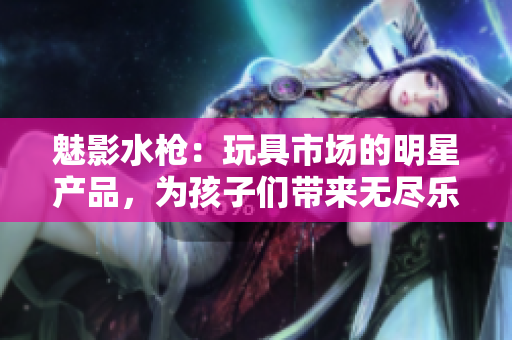 魅影水槍：玩具市場的明星產(chǎn)品，為孩子們帶來無盡樂趣