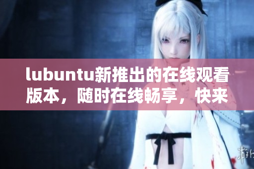 lubuntu新推出的在線觀看版本，隨時在線暢享，快來體驗吧!