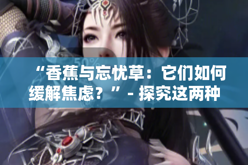 “香蕉與忘憂草：它們?nèi)绾尉徑饨箲]？”- 探究這兩種自然藥物對(duì)焦慮的積極影響