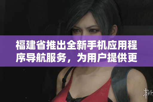 福建省推出全新手機(jī)應(yīng)用程序?qū)Ш椒?wù)，為用戶提供更便捷的導(dǎo)航功能