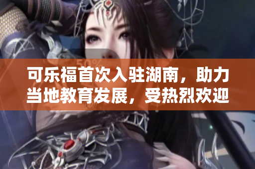 可樂(lè)福首次入駐湖南，助力當(dāng)?shù)亟逃l(fā)展，受熱烈歡迎