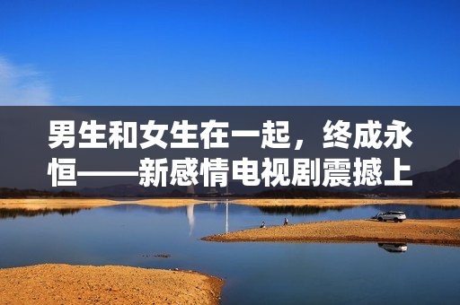 男生和女生在一起，終成永恒——新感情電視劇震撼上線