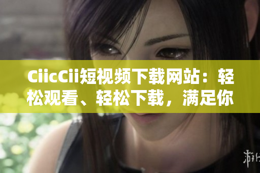 CiicCii短視頻下載網(wǎng)站：輕松觀看、輕松下載，滿足你對短視頻的一切需求