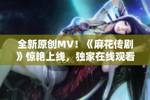 全新原創(chuàng)MV！《麻花傳劇》驚艷上線，獨(dú)家在線觀看，震撼力MAX！