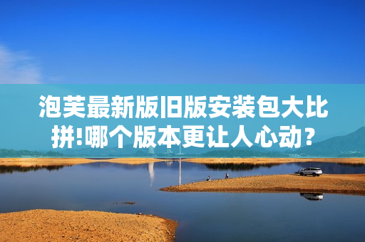 泡芙最新版舊版安裝包大比拼!哪個版本更讓人心動？