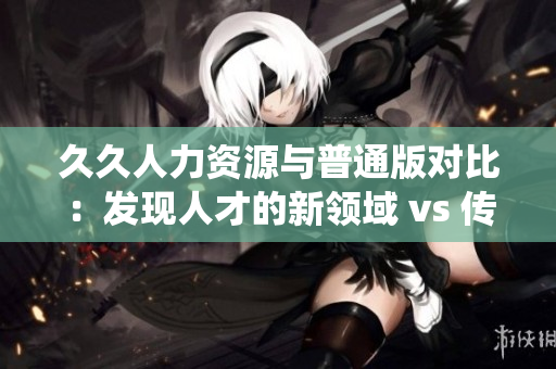 久久人力資源與普通版對比：發(fā)現(xiàn)人才的新領(lǐng)域 vs 傳統(tǒng)人才招聘方式對比分析