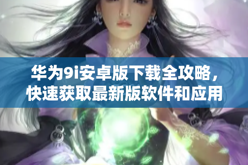 華為9i安卓版下載全攻略，快速獲取最新版軟件和應(yīng)用
