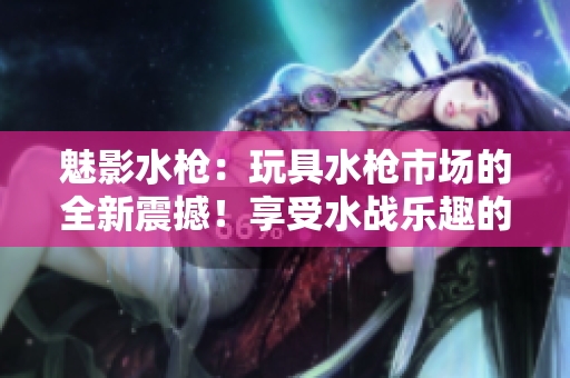 魅影水槍：玩具水槍市場的全新震撼！享受水戰(zhàn)樂趣的必備利器