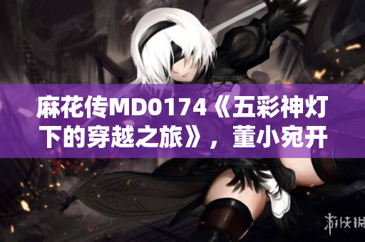 麻花傳MD0174《五彩神燈下的穿越之旅》，董小宛開啟異世界探險篇章