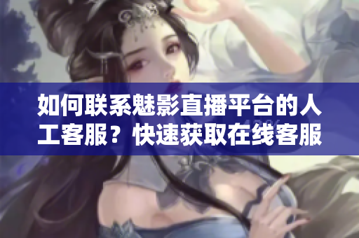 如何聯(lián)系魅影直播平臺的人工客服？快速獲取在線客服幫助