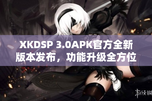 XKDSP 3.0APK官方全新版本發(fā)布，功能升級全方位提升