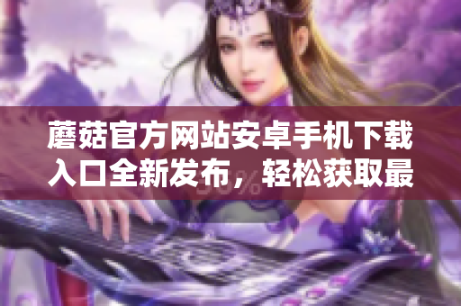 蘑菇官方網(wǎng)站安卓手機下載入口全新發(fā)布，輕松獲取最新版本！