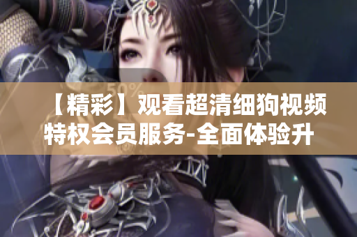 【精彩】觀看超清細(xì)狗視頻特權(quán)會員服務(wù)-全面體驗(yàn)升級VIP享受【精品】特權(quán)