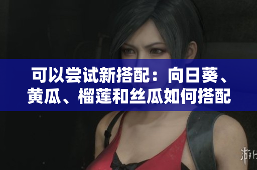 可以嘗試新搭配：向日葵、黃瓜、榴蓮和絲瓜如何搭配食用？