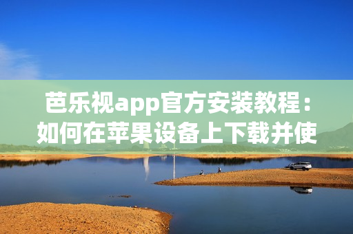 芭樂視app官方安裝教程：如何在蘋果設(shè)備上下載并使用？