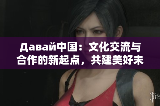 Давай中國：文化交流與合作的新起點，共建美好未來