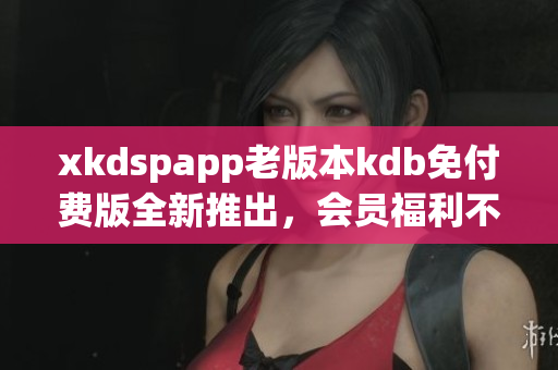 xkdspapp老版本kdb免付費版全新推出，會員福利不容錯過