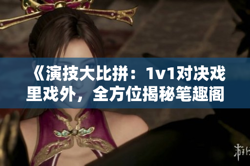 《演技大比拼：1v1對(duì)決戲里戲外，全方位揭秘筆趣閣》