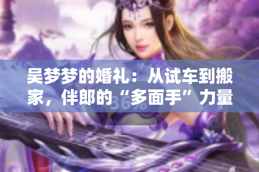 吳夢(mèng)夢(mèng)的婚禮：從試車到搬家，伴郎的“多面手”力量展現(xiàn)