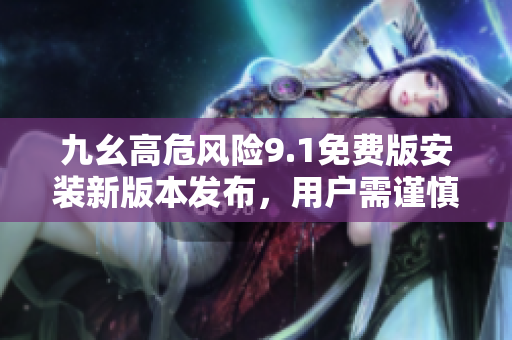 九幺高危風(fēng)險(xiǎn)9.1免費(fèi)版安裝新版本發(fā)布，用戶需謹(jǐn)慎操作
