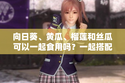 向日葵、黃瓜、榴蓮和絲瓜可以一起食用嗎？一起搭配能否造福健康？