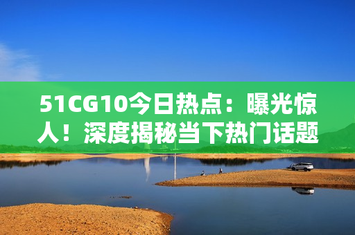 51CG10今日熱點(diǎn)：曝光驚人！深度揭秘當(dāng)下熱門話題，還有哪些新鮮事？【詳細(xì)報(bào)道】