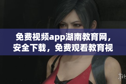 免費視頻app湖南教育網，安全下載，免費觀看教育視頻