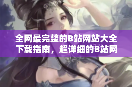 全網最完整的B站網站大全下載指南，超詳細的B站網站大全下載攻略分享