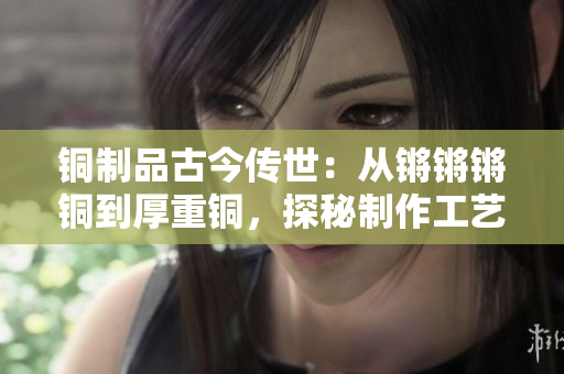 銅制品古今傳世：從鏘鏘鏘銅到厚重銅，探秘制作工藝及文化意義