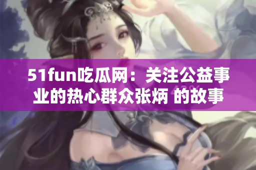 51fun吃瓜網：關注公益事業(yè)的熱心群眾張炳 的故事