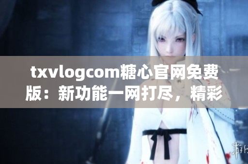 txvlogcom糖心官網(wǎng)免費(fèi)版：新功能一網(wǎng)打盡，精彩內(nèi)容盡在眼前