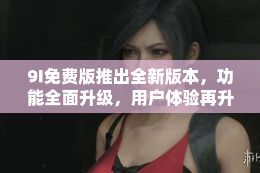9I免費(fèi)版推出全新版本，功能全面升級(jí)，用戶體驗(yàn)再升級(jí)