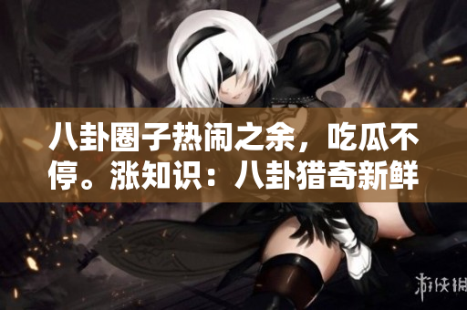 八卦圈子熱鬧之余，吃瓜不停。漲知識(shí)：八卦獵奇新鮮事兒，臺(tái)面下誰是最“勁爆”內(nèi)行？