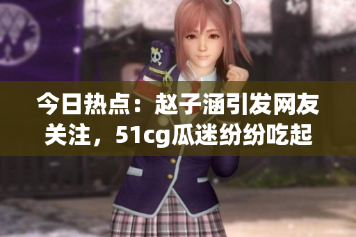 今日熱點(diǎn)：趙子涵引發(fā)網(wǎng)友關(guān)注，51cg瓜迷紛紛吃起大瓜