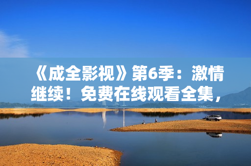 《成全影視》第6季：激情繼續(xù)！免費(fèi)在線觀看全集，精彩不容錯(cuò)過