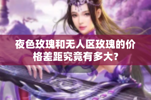夜色玫瑰和無人區(qū)玫瑰的價(jià)格差距究竟有多大？