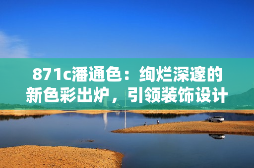 871c潘通色：絢爛深邃的新色彩出爐，引領(lǐng)裝飾設(shè)計新風潮