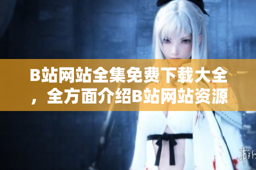 B站網(wǎng)站全集免費下載大全，全方面介紹B站網(wǎng)站資源及下載方法