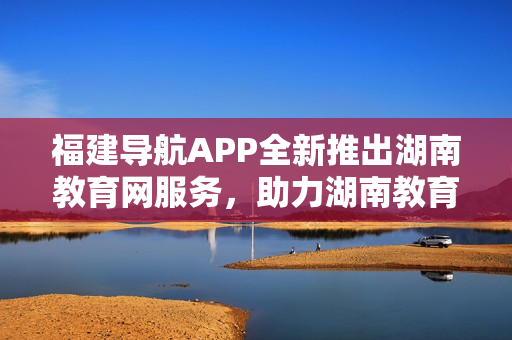 福建導(dǎo)航APP全新推出湖南教育網(wǎng)服務(wù)，助力湖南教育信息化發(fā)展