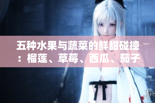 五種水果與蔬菜的鮮甜碰撞：榴蓮、草莓、西瓜、茄子、黃瓜