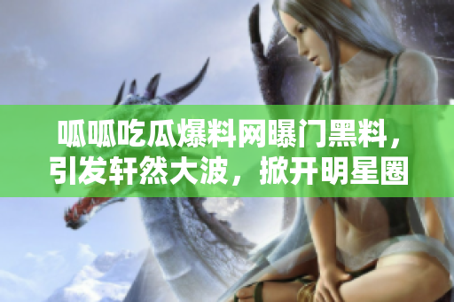 呱呱吃瓜爆料網(wǎng)曝門黑料，引發(fā)軒然大波，掀開明星圈黑料大幕