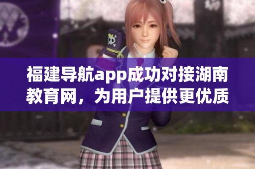 福建導航app成功對接湖南教育網(wǎng)，為用戶提供更優(yōu)質(zhì)的服務