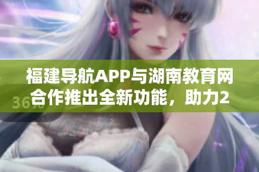 福建導(dǎo)航APP與湖南教育網(wǎng)合作推出全新功能，助力2022教育信息服務(wù)革新