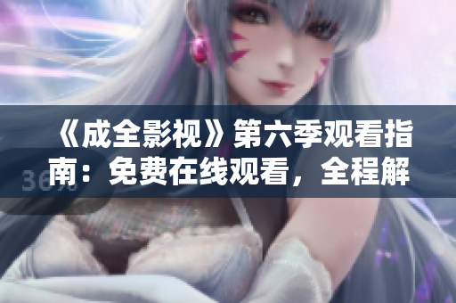 《成全影視》第六季觀看指南：免費在線觀看，全程解讀劇情，精彩片段大放送