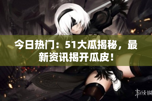 今日熱門：51大瓜揭秘，最新資訊揭開瓜皮！