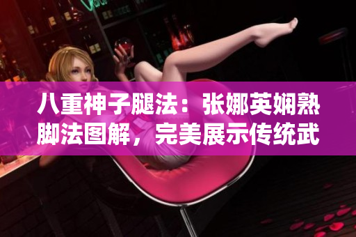 八重神子腿法：張娜英嫻熟腳法圖解，完美展示傳統(tǒng)武術(shù)技藝