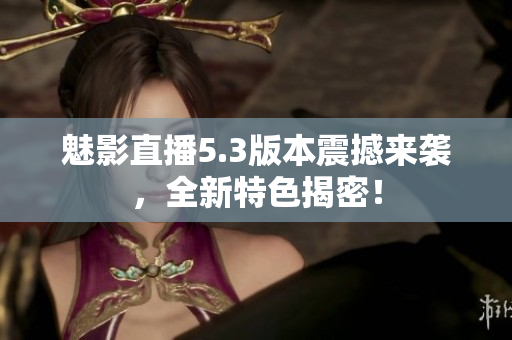 魅影直播5.3版本震撼來(lái)襲，全新特色揭密！