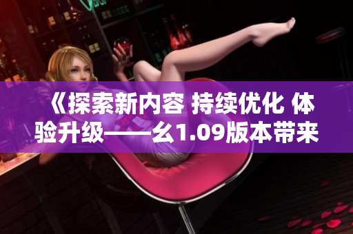 《探索新內(nèi)容 持續(xù)優(yōu)化 體驗(yàn)升級(jí)——幺1.09版本帶來(lái)的全新變化與特色》